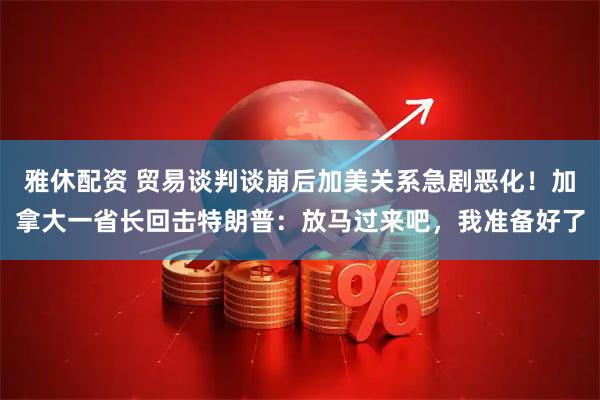 雅休配资 贸易谈判谈崩后加美关系急剧恶化！加拿大一省长回击特朗普：放马过来吧，我准备好了