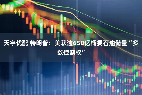 天宇优配 特朗普：美获逾650亿桶委石油储量“多数控制权”