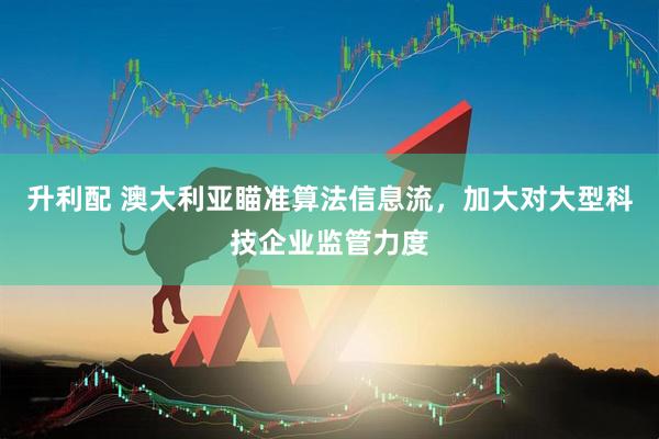 升利配 澳大利亚瞄准算法信息流，加大对大型科技企业监管力度